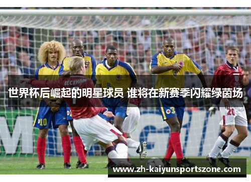 世界杯后崛起的明星球员 谁将在新赛季闪耀绿茵场