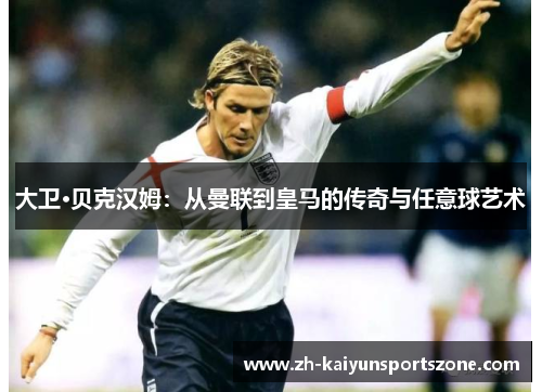 大卫·贝克汉姆：从曼联到皇马的传奇与任意球艺术